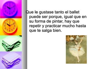 Que le gustase tanto el ballet
puede ser porque, igual que en
su forma de pintar, hay que
repetir y practicar mucho hasta
que te salga bien.

 