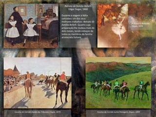 Retrato da família Bellelli,
Edgar Degas, 1860
Durante a viagem a Itália
concebeu um dos seus
melhores trabalhos: Retrato da
família Bellelli. Quadro cuja
preparação lhe roubou mais de
dois meses, tendo esboços de
todos os membros da família
aristocrata italiana
Cavalos de Corrida diante das Tribunas, Degas, 1879 Cavalos de Corrida numa Paisagem, Degas, 1894
A Primeira Bailarina,
Degas, 1878
 