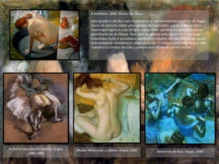 A banheira, 1886, Museu de Orsay.
Este quadro é um dos mais importantes e representativos trabalhos de Degas.
Como de costume exibe uma «gama» de inspirações que se revelam entre
Dominique Ingres e o seu próprio estilo, onde partilha um estilo um pouco
semelhante ao de Manet. Para além de atraído pelo corpo feminino, Degas
trabalhava muito o quotidiano, sendo este trabalho um exemplo do seu gosto
pelo ambiente «doméstico», digamos assim. É necessessário afirmar que este
trabalho é o melhor de toda a célebre série Mulheres no seu toillete.
Bailarinas de Azul, Degas, 1890Mulher Penteando o Cabelo, Degas, 1886Bailarina apertando o sapato, Degas,
1880-1885
 
