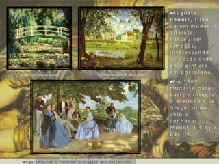 A u g u s t e
Re n o i r , f i l h o
d e u m m o d e s t o
a l fa i a t e ,
n a s c e u e m
L i m o g e s ,
i n t e re s s a n d o -
s e d e s d e c e d o
p e l a p i n t u ra
e m p o rc e l a n a .
E m 1 8 6 2
m u d a - s e p a ra
Pa r i s e i n te g ra
o a t e l i e r d e L e
G re y e , o n d e
v e i o a
c o n h e c e r
M o n e t , S i s l e y e
B a s i l l e .
Jardim em Giverny, Monet Vila nas margens do Sena, Sisley
Reunião de Família, Frédéric Basille
 