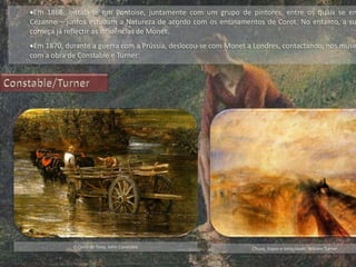 Em 1866, instala-se em Pontoise, juntamente com um grupo de pintores, entre os quais se en
Cézanne – juntos estudam a Natureza de acordo com os ensinamentos de Corot. No entanto, a su
começa já reflectir as influências de Monet.
Em 1870, durante a guerra com a Prússia, deslocou-se com Monet a Londres, contactando, nos muse
com a obra de Constable e Turner:
O Carro de Feno, John Constable Chuva, Vapor e Velocidade, William Turner
 