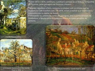 •Entre 1872 e 1874, continuou a praticar a pintura ao ar livre na companhia
de Cézanne, pelas paisagens de Pontoise e Auvers.
•Quando regressou a Paris, começou a conviver com os artistas que se
reuniam no Café Guerbois que, em 1874, viriam a realizar a 1ª Exposição
Impressionista no Atelier de Nadar.
•Afirmando-se, sobretudo como um paisagista, teve a particularidade de
estabelecer a ligação entre o impressionismo e as novas gerações de
pintores.
Os Telhados Vermelhos, Camille Pissarro, 1877
Camille Pissarro, 1874
A Primavera, Ameixeiras em Flor, Camille
Pissarro, 1877
 