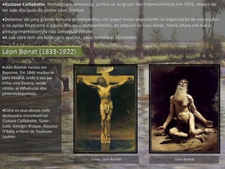 Gustave Caillebotte, formado em advocacia, juntou-se ao grupo dos impressionistas em 1876, depois de
ter sido discípulo do pintor Léon Bonnat.
Detentor de uma grande fortuna desempenhou um papel muito importante na organização de exposições
e no apoio financeiro a alguns dos seus companheiros, ao adquirir as suas obras, numa altura em que a
pintura impressionista não conseguia vender.
A sua obra tem um forte cariz realista, pelas temáticas abordadas.
Léon Bonnat nasceu em
Bayonne. Em 1846 mudou-se
para Madrid, onde o seu pai
tinha uma livraria, sendo
nítidas as influências dos
pintores espanhóis.
Entre os seus alunos mais
destacados encontram-se
Gustave Caillebotte, Suzor-
Coté, Georges Braque, Aloysius
O'Kelly, e Henri de Toulouse-
Lautrec
Cristo, Léon Bonnat Léon Bonnat
 