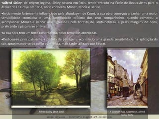 Alfred Sisley, de origem inglesa, Sisley nasceu em Paris, tendo entrado na École de Beaux-Artes para o
Atelier de Le Greye em 1862, onde conheceu Monet, Renoir e Bazille.
Inicialmente fortemente influenciado pela abordagem de Corot, a sua obra começou a ganhar uma maior
sensibilidade cromática e uma luninosidade próxima dos seus companheiros quando começou a
acompanhar Monet e Renoir nas digressões pela floresta de Fontainebleau e pelas margens do Sena,
praticando a pintura ao ar livre.
A sua obra tem um forte cariz realista, pelas temáticas abordadas.
Dedicou-se principalmente à pintura de paisagem, exprimindo uma grande sensibilidade na aplicação da
cor, aproximando-se do estilo pontilhista, mais tarde utilizado por Seurat.
A Grande Rua, Argenteuil, Alfred
Sisley 1872
Alfred Sisley 1864-1865
 