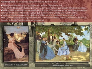 Frédéric Bazille, nasceu de uma família protestante de classe média.
Interessou-se pela pintura, ao contactar com a obra de Eugéne Delacroix.
A sua família deixou que estudasse pintura, mas com a condição de que também estudasse medicina.
Bazille in iciou os seus estudos de medicina em 1859 e mudou-se para Paris em 1862 para que pudesse
continuá-los. Foi aí, no Atelier de Le Greye, que conheceu Renoir, Sisley, Monet, entre outros.
Depois de chumbar no exame de medicina, em 1864, passou a pintar em tempo integral.
Aos 23 anos tinha já pintado algumas obras que se tornaram célebres, como 'O Vestido Cor-de-Rosa' e
'Reunião de Família' (considerada a sua obra-prima).
O Vestido Cor-de-Rosa, Bazille, 1870 Retrato de Família, Bazille, 1870
 