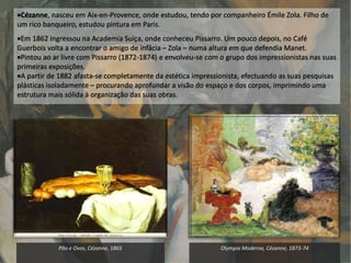 Pão e Ovos, Cézanne, 1865 Olympia Moderna, Cézanne, 1873-74
Cézanne, nasceu em Aix-en-Provence, onde estudou, tendo por companheiro Émile Zola. Filho de
um rico banqueiro, estudou pintura em Paris.
Em 1862 ingressou na Academia Suíça, onde conheceu Pissarro. Um pouco depois, no Café
Guerbois volta a encontrar o amigo de infâcia – Zola – numa altura em que defendia Manet.
Pintou ao ar livre com Pissarro (1872-1874) e envolveu-se com o grupo dos impressionistas nas suas
primeiras exposições.
A partir de 1882 afasta-se completamente da estética impressionista, efectuando as suas pesquisas
plásticas isoladamente – procurando aprofundar a visão do espaço e dos corpos, imprimindo uma
estrutura mais sólida à organização das suas obras.
 