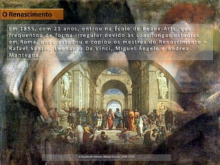 E m 1 8 5 5 , c o m 2 1 a n o s , e n t ro u n a É c o l e d e B e a u x - A r t s , q u e
f re q u e n t o u d e fo r m a i r re g u l a r d e v i d o à s s u a s l o n ga s e s t a d i a s
e m Ro m a , o n d e e s t u d o u e c o p i o u o s m e s t re s d o Re n a s c i m e n t o –
R a fa e l S a n z i o , L e o n a r d o D a V i n c i , M i g u e l Â n g e l o e A n d re a
M a n t e g n a .
A Escola de Atenas, Rafael Sanzio, 1509-1510
 
