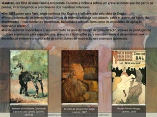 Lautrec, era filho de uma família aristocrata. Durante a infância sofreu um grave acidente que lhe partiu as
pernas, interrompendo o crescimento dos membros inferiores.
Em 1882 parte para Paris, onde conhece Van Gogh e é influenciado pela obra de Degas.
Pintou, sobretudo, os interiores nocturnos da boémia passada nos cabarés, cafés e teatros do Bairro de
Montmartre – representando prostitutas, bailarinas e actrizes, bem como os ambientes de agitação,
diversão e prazer.
Foi de extrema importância o seu contributo na área do Design de Comunicação, através da produção de
cartazes e anúncios para espectáculos, gravuras e ilustrações para revistas – onde é desenvolvido um
desenho de síntese e a exploração de cores planas de inspiração nas estampas japonesas.
Homem de Artilharia Colocando
a Sela no Seu Cavalo, Lautrec,
1878-81
Retrato de Vincent Van Gogh,
Lautrec, 1887
Poster: Moulin Rouge,
Lautrec, 1891
 