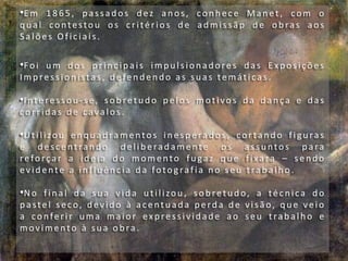 •E m 18 65 , p assad os d ez an os, con h ec e Man et, com o
q u al contestou os c r ité rios d e ad mis sãp d e ob ras aos
S alões Oficiais .
•Foi u m dos p rin c ip ais imp u ls ion ad ores das E xposições
Imp ression istas, d efen d en d o as su as temáticas .
•Interes sou -se, sobret udo pelos motivos d a dança e das
corrid as d e cavalos .
•Uti lizou en qu ad ramentos in esp erad os, cortan d o figu ras
e d esc entran d o d elib erad ame nte os assu ntos p ara
reforçar a ideia d o momento fugaz q u e fixara – se ndo
evid ente a influ ên c ia d a fotog rafia n o seu trab alh o .
•N o fin al da su a vid a u tilizou , sob retu d o, a téc n ica d o
p aste l sec o, d evid o à ac entu ad a p erd a d e visão, q u e veio
a conferir uma maior expres s i vidade ao seu trabal ho e
movimento à su a ob ra .
 