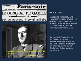 02 Août 1940

                                            le verdict du tribunAl ne
                                            pouvAit être plus sévère : le
                                            générAl chArles de gAulle,
                                            déjà déchu de sA nAtionAlité,
                                            est condAmné à lA peine
                                            cApitAle pAr contumAce.




                                            Le chef de la France libre est
                                            accusé de : « Trahison.
                                            Atteinte à la sûreté extérieure
                                            de l’Etat. Désertion à l’étranger
                                            en temps de guerre, sur un
                                            territoire en état de guerre et
                                            de siège. »
lA fin de l’espoir est le commencement de
lA mort.
                    ch. de gAulle
 