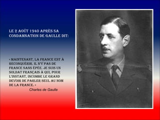 le 2 Août 1940 Après sA
condAmnAtion de gAulle dit:




« mAintenAnt, lA frAnce est à
reconquérir. il n’y pAs de
frAnce sAns épée. je suis un
soldAt frAnçAis à qui, pour
l’instAnt, incombe le grAnd
devoir de pArler seul Au nom
de lA frAnce. »
            Charles de Gaulle
 