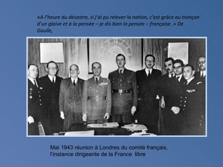 «A l’heure du désastre, si j’ai pu relever la nation, c’est grâce au tronçon
d’un glaive et à la pensée – je dis bien la pensée – française. » De
Gaulle,




      Mai 1943 réunion à Londres du comité français,
      l’instance dirigeante de la France libre
 
