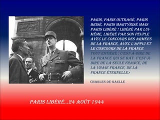 pAris, pAris outrAgé, pAris
                    brisé, pAris mArtyrisé mAis
                    pAris libéré ! libéré pAr lui-
                    même, libéré pAr son peuple
                    Avec le concours des Armées
                    de lA frAnce, Avec l'Appui et
                    le concours de lA frAnce
                    tout entière : c'est-à-dire de
                    lA frAnce qui se bAt. c'est-à-
                    dire de lA seule frAnce, de
                    lA vrAie frAnce, de lA
                    frAnce éternelle.«

                    chArles de gAulle




pAris libéré…24 Août 1944
 
