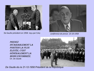 De Gaulle président en 1958 reçu par Coty   conférence de presse 23-10-1958


      prenez
      invAriAblement lA
      position lA plus
      élevée, c’est
      générAlement lA
      moins encombrée.
      Ch. De Gaulle



 De Gaulle élu le 21-12-1958 Président de la République
 
