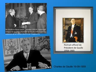De Gaulle et René Cassin., octobre 1959 R. Cassin qui
rédigea les accords Churchill-De Gaulle définissant les
relations de la France Libre et de l’Angleterre.




                                                                  Portrait officiel de
                                                                  Président de Gaulle
                                                                  1958-1969




                                                          Charles de Gaulle 16-09-1959
 