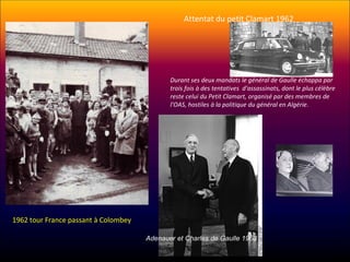 Attentat du petit Clamart 1962




                                             Durant ses deux mandats le général de Gaulle échappa par
                                             trois fois à des tentatives d'assassinats, dont le plus célèbre
                                             reste celui du Petit Clamart, organisé par des membres de
                                             l'OAS, hostiles à la politique du général en Algérie.




1962 tour France passant à Colombey

                                      Adenauer et Charles de Gaulle 1963
 