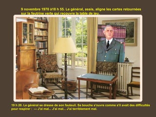 9 novembre 1970 à18 h 55. Le général, assis, aligne les cartes retournées
      sur la feutrine verte qui recouvre la table de jeu.




19 h 20. Le général se dresse de son fauteuil. Sa bouche s'ouvre comme s'il avait des difficultés
pour respirer : — J'ai mal... J'ai mal... J'ai terriblement mal.
 
