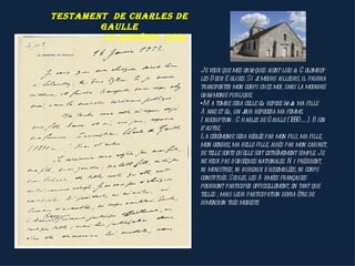 testAment de chArles de
        gAulle
        16 jAnvier 1952


                          Je veux que mes obsèques aient lieu à C olombey-
                          les-D eux-E glises. Si j meurs ailleurs, il faudra
                                                  e
                          transporter mon corps chez moi, sans la moindre
                          cérémonie publique.
                          •M a tombe sera celle où repose déj ma fille
                                                               à
                          A nne et où, un j reposera ma femme.
                                            our
                          I nscription : C harles de Gaulle (18 90-….). R ien
                          d’autre.
                          L a cérémonie sera réglée par mon fils, ma fille,
                          mon gendre, ma belle-fille, aidés par mon cabinet,
                          de telle sorte qu'elle soit extrêmement simple. Je
                          ne veux pas d'obsèques nationales. N i président,
                          ni ministres, ni bureaux d'assemblées, ni corps
                          constitués. Seules, les A rmées françaises
                          pourront participer officiellement, en tant que
                          telles ; mais leur participation devra être de
                          dimension très modeste
 