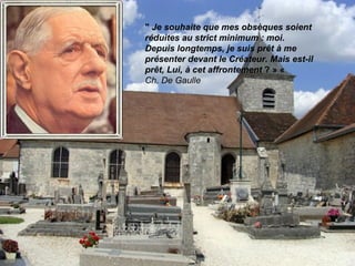 " Je souhaite que mes obsèques soient
réduites au strict minimum : moi.
Depuis longtemps, je suis prêt à me
présenter devant le Créateur. Mais est-il
prêt, Lui, à cet affrontement ? » «
Ch. De Gaulle
 