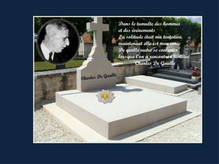 Dans le tumulte des hommes
                       et des événements
                       La solitude était ma tentation
                       maintenant elle est mon amie
                       De quelle autre se contenter
                       lorsque l’on a rencontré l’histoire
                                Charles De Gaulle

           Gaull   e
Charles De
 