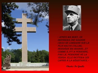 « Après mA mort, on
dresserA une grAnde
croix de lorrAine sur lA
plus hAute colline,
derrière mA mAison…et
comme il n’y A personne,
pAr là, personne ne lA
verrA. elle inciterA les
lApins à lA résistAnce. »

      Charles De Gaulle
 