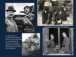 Charles et Yvonne De Gaulle



En 1939, lorsque la
Seconde guerre mondiale
éclate, le colonel de Gaulle
est commandant des
chars de la Ve armée. Il
explique ici sa stratégie à
Albert Lebrun, le président
de la République
 