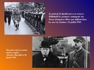 Le général de Gaulle passe en revue à
                             Whitehall les premiers contingents des
                             Forces françaises libres qui défilent dans
                             les rues de Londres. 14 juillet 1940




Rencontre entre le premier
ministre anglais
Winston .Churchill et De
Gaulle 1940
 
