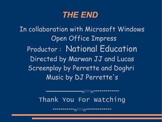 THE END
In collaboration with Microsoft Windows
          Open Office Impress
  Productor : National Education
   Directed by Marwan JJ and Lucas
  Screenplay by Perrette and Doghri
        Music by DJ Perrette's
       `▬▬▬▬▬▬▬▬▬▬▬ஜ۩۞۩ஜ▬▬▬▬▬▬▬▬▬▬▬▬▬

     Thank You For Watching
          ▬▬▬▬▬▬▬▬▬▬▬ஜ۩۞۩ஜ▬▬▬▬▬▬▬▬▬▬▬▬▬
 