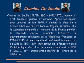 Charles De Gaulle
Charles de Gaulle [22/11/1890 – 9/11/1970], homme d'
  Etat français, général et écrivain. Après son départ
  pour Londres en juin 1940, il devient le chef de la
  France Libre qui résiste face au Régime de Vichy, et à
  l’occupation allemande et italienne de la France pendant
  la    Seconde     Guerre     mondiale.    Président    du
  Gouvernement provisoire de la République française de
  1944 à 1946, dernier président du Conseil des ministres
  de 1958 à 1959, il est l'instigateur de la fondation de la
  Ve République, dont il est le premier président de 1959
  à 1969. Il est l'unique grand maitre de l'ordre de la
  Libération.
 
