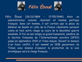 Félix Éboué

Félix Éboué [26/12/1884 – 17/05/1944] était un
  administrateur colonial, résistant et homme politique
  français. Sans cet homme, il est certain que la place du
  Général de Gaulle et celle de la France résistante auraient
  connu un tout autre visage au cours de la deuxième guerre
  mondiale. Il fut en son temps un grand humaniste, membre de
  la Section française de l'Internationale ouvrière (SFIO)
  jusqu'en septembre 1939 et franc-maçon. Devant la menace
  d'un futur conflit, il est nommé en 1938 gouverneur du
  Tchad, avec mission d'assurer la protection de la voie
  stratégique vers le Congo français.
 