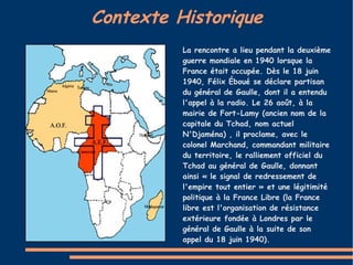 Contexte Historique
          La rencontre a lieu pendant la deuxième
          guerre mondiale en 1940 lorsque la
          France était occupée. Dès le 18 juin
          1940, Félix Éboué se déclare partisan
          du général de Gaulle, dont il a entendu
          l'appel à la radio. Le 26 août, à la
          mairie de Fort-Lamy (ancien nom de la
          capitale du Tchad, nom actuel
          N'Djaména) , il proclame, avec le
          colonel Marchand, commandant militaire
          du territoire, le ralliement officiel du
          Tchad au général de Gaulle, donnant
          ainsi « le signal de redressement de
          l'empire tout entier » et une légitimité
          politique à la France Libre (la France
          libre est l'organisation de résistance
          extérieure fondée à Londres par le
          général de Gaulle à la suite de son
          appel du 18 juin 1940).
 