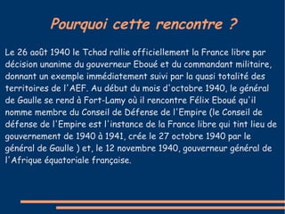 Pourquoi cette rencontre ?
Le 26 août 1940 le Tchad rallie officiellement la France libre par
décision unanime du gouverneur Eboué et du commandant militaire,
donnant un exemple immédiatement suivi par la quasi totalité des
territoires de l'AEF. Au début du mois d'octobre 1940, le général
de Gaulle se rend à Fort-Lamy où il rencontre Félix Eboué qu'il
nomme membre du Conseil de Défense de l'Empire (le Conseil de
défense de l'Empire est l'instance de la France libre qui tint lieu de
gouvernement de 1940 à 1941, crée le 27 octobre 1940 par le
général de Gaulle ) et, le 12 novembre 1940, gouverneur général de
l'Afrique équatoriale française.
 