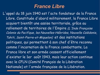 France Libre
L'appel du 18 juin 1940 est l'acte fondateur de la France
  Libre. Constituée d'abord militairement, la France Libre
  acquiert bientôt une assise territoriale, grâce au
  ralliement de territoires de l'Empire (L'Inde Française
 Colonie du Pacifique, les Nouvelles-Hébrides, Nouvelle Calédonie,
 Tahiti, Saint-Pierre-et-Miquelon) et des institutions
 politiques, qui permettent à son chef d'être reconnu
 comme l'incarnation de la France combattante. La
 France libre et son armée cessent officiellement
 d'exister le 1er août 1943, mais leur action continue
 avec le CFLN (Comité Français de la Libération
 Nationale) et l'armée française de la Libération.
 