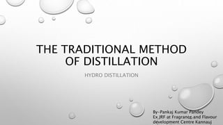 THE TRADITIONAL METHOD
OF DISTILLATION
HYDRO DISTILLATION
By-Pankaj Kumar Pandey
Ex JRF at Fragrance and Flavour
development Centre Kannauj
 