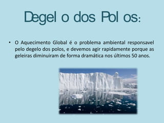 Degel o dos Pol os:
• O Aquecimento Global é o problema ambiental responsavel
  pelo degelo dos polos, e devemos agir rapidamente porque as
  geleiras diminuiram de forma dramática nos últimos 50 anos.
 