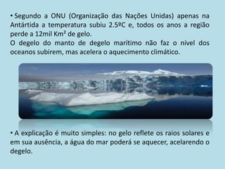 • Segundo a ONU (Organização das Nações Unidas) apenas na
Antártida a temperatura subiu 2.5ºC e, todos os anos a região
perde a 12mil Km² de gelo.
O degelo do manto de degelo marítimo não faz o nível dos
oceanos subirem, mas acelera o aquecimento climático.




• A explicação é muito simples: no gelo reflete os raios solares e
em sua ausência, a água do mar poderá se aquecer, acelarendo o
degelo.
 