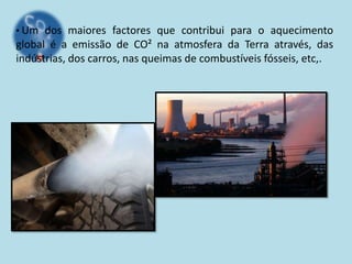 • Um dos maiores factores que contribui para o aquecimento
global é a emissão de CO² na atmosfera da Terra através, das
indústrias, dos carros, nas queimas de combustíveis fósseis, etc,.
 