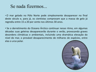 Se nada fizermos...
• O mar gelado no Pólo Norte pode simplesmente desaparecer no final
deste século e, para já, os cientistas comprovam que a massa de gelo já
regrediu entre 15 a 20 por cento nos últimos 30 anos.

• Se o derretimento do Oceano Árctico continuar nesse ritmo, em algumas
décadas suas geleiras desaparecerão durante o verão, provocando graves
desordens climáticas e ambientais, incluindo uma dramática elevação do
nível do mar, o provável desaparecimento de milhares de espécies, entre
elas o urso polar.
 