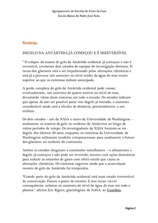 Agrupamento de Escolas do Forte da Casa
Escola Básica de Padre José Rota
Página 2
Noticia:
DEGELO DA ANTÁRTIDA JÁ COMEÇOU E É IRREVERSÍVEL
“ O colapso do manto de gelo da Antártida ocidental já começou e não é
reversível, revelaram dois estudos de equipas de investigação distintas. O
recuo dos glaciares está a ser impulsionado pelas alterações climáticas e
está já a provocar um aumento no nível médio da água do mar muito
superior ao que os cientistas tinham antecipado.
A perda completa do gelo da Antártida ocidental pode causar,
eventualmente, um aumento de quatro metros no nível do mar,
devastando várias áreas costeiras em todo o mundo. Os estudos indicam
que apesar de não ser possível parar este degelo já iniciado, o aumento
considerável ainda está a séculos de distância, potencialmente a um
milénio.
Os dois estudos – um da NASA e outro da Universidade de Washington –
analisaram os mantos de gelo no ocidente da Antárctica ao longo de
vários períodos de tempo. Os investigadores da NASA focaram-se no
degelo dos últimos 20 anos, enquanto os cientistas da Universidade de
Washington utilizaram modelos computacionais para analisarem o futuro
dos glaciares no ocidente do continente.
Ambos os estudos chegaram a conclusões semelhantes – o afinamento e
degelo já começou e não pode ser revertido, mesmo com ações dramáticas
para reduzir as emissões de gases com efeito estufa que causa as
alterações climáticas. Os cientistas sugerem ainda que a acumulação
recente de gelo da Antártida foi temporária.
“Grande parte do gelo da Antártida ocidental está num estado irreversível
de conservação. Passou o ponto de retorno. E este recuo vai ter
consequências nefastas no aumento do nível da água do mar em todo o
planeta”, afirma Eric Rignot, glaciologista da NASA, ao Guardian.
 