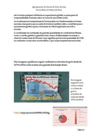 Agrupamento de Escolas do Forte da Casa
Escola Básica de Padre José Rota
Página 4
não tiveram qualquer influência no aquecimento global, a quota-parte de
responsabilidade humana está a ser tema de um debate aceso.
As mudanças nas temperaturas da Terra podem ser fundamentadas em bases
naturais, mas parece que as ações do homem também estão a contribuir para o
aquecimento global e para o retrocesso de 160 mil glaciares em todo o
mundo.
A combinação da combustão de grandes quantidades de combustíveis fósseis,
como o carvão, gasóleo e gasolina, bem como a desflorestação em massa, o
abate de vastas zonas de floresta o que significa que há mais quantidade de CO2
no ambiente e mais calor na atmosfera, o que causa temperaturas mais altas.
Nas imagens e gráficos a seguir verificamos o derreter do gelo desde de
1979 a 2016, onde mostra uma grande diminuição desse.
Na imagem
seguinte vê-se
como evoluiu
o volume de
gelo a
setembro de
cada ano desde
1979 até 2016.
Vídeo: https://youtu.be/9NP0L1PG9ag
 