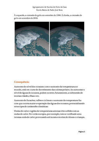 Agrupamento de Escolas do Forte da Casa
Escola Básica de Padre José Rota
Página 5
À esquerda, a extensão de gelo em setembro de 1984. À direita, a extensão de
gelo em setembro de 2016.
Consequência:
Aumento do níveldos oceanos: com o aumento da temperatura no
mundo, está em curso de derretimento das calotas polares. Ao aumentar o
nívelde águas de oceanos, podem ocorrer,futuramente, a submersão de
muitas cidades, ilhas e etc.
Aumento de furacões, tufões e ciclones: o aumento da temperatura faz
com que ocorra maior evaporação das águas dos oceanos,potencializando
estes tipos de catástrofes climáticas:
Ondas de calor: regiões de temperaturas amenas têm sofrido com as
ondas de calor. No verão europeu, por exemplo, tem se verificado uma
intensa onda de calor,provocando até mesmo mortes de idosos e crianças.
 