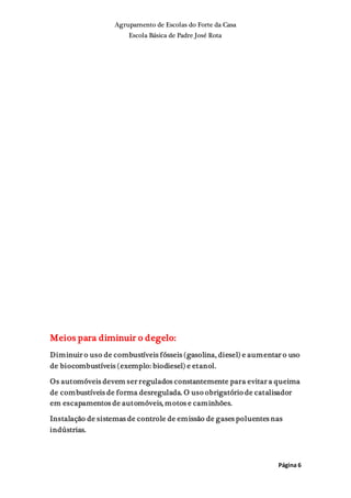 Agrupamento de Escolas do Forte da Casa
Escola Básica de Padre José Rota
Página 6
Meios para diminuir o degelo:
Diminuir o uso de combustíveis fósseis (gasolina, diesel) e aumentar o uso
de biocombustíveis (exemplo: biodiesel) e etanol.
Os automóveis devem ser regulados constantemente para evitar a queima
de combustíveis de forma desregulada. O uso obrigatório de catalisador
em escapamentos de automóveis, motos e caminhões.
Instalação de sistemas de controle de emissão de gases poluentes nas
indústrias.
 