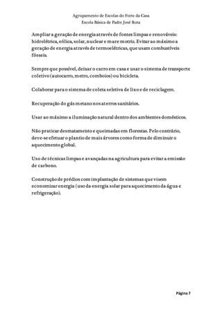 Agrupamento de Escolas do Forte da Casa
Escola Básica de Padre José Rota
Página 7
Ampliar a geração de energia através de fontes limpas e renováveis:
hidrelétrica, eólica, solar, nuclear e mare motriz. Evitar ao máximo a
geração de energia através de termoelétricas, que usam combustíveis
fósseis.
Sempre que possível, deixar o carro em casa e usar o sistema de transporte
coletivo (autocarro, metro, comboios) ou bicicleta.
Colaborar para o sistema de coleta seletiva de lixo e de reciclagem.
Recuperação do gás metano nos aterros sanitários.
Usar ao máximo a iluminação natural dentro dos ambientes domésticos.
Não praticar desmatamento e queimadas em florestas. Pelo contrário,
deve-se efetuar o plantio de mais árvores como forma de diminuir o
aquecimento global.
Uso de técnicas limpas e avançadas na agricultura para evitar a emissão
de carbono.
Construção de prédios com implantação de sistemas que visem
economizar energia (uso da energia solar para aquecimento da água e
refrigeração).
 