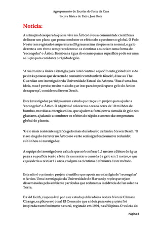 Agrupamento de Escolas do Forte da Casa
Escola Básica de Padre José Rota
Página 8
Noticia:
A situação desesperada que se vive no Ártico levou a comunidade científica a
delinear um plano que possa combater os efeitos do aquecimento global. O Polo
Norte tem registado temperaturas 20 graus acima do que seria normal, o gelo
derrete a um ritmo sem precedentes e os cientistas anunciam uma forma de
"recongelar" o Ártico. Bombear a água do oceano para a superfíciepode ser uma
solução para combater o rápido degelo.
"Atualmente a única estratégia para lutar contra o aquecimento global tem sido
pedir às pessoas que deixem de consumir combustíveis fósseis", disse ao The
Guardian um investigador da Universidade Estatal do Arizona. "Essa é uma boa
ideia, mas é preciso muito mais do que isso para impedir que o gelo do Ártico
desapareça", considerou Steven Desch.
Este investigador participou num estudo que traça um projeto para ajudar a
"recongelar" o Ártico. O objetivo é colocar no oceano cerca de 10 milhões de
bombas, movidas a energia eólica, que ajudem a fortalecer a camada de gelo nos
glaciares, ajudando a combater os efeitos do rápido aumento da temperatura
global do planeta.
"Gelo mais resistente significa gelo mais duradouro", defendeu Steven Desch. "O
risco do gelo derreter no Ártico no verão será significativamente reduzido",
sublinhou o investigador.
A equipa de investigadores calcula que ao bombear 1,3 metros cúbicos de água
para a superfície terá o efeito de aumentar a camada de gelo em 1 metro, o que
equivaleria a recuar 17 anos, realçam os cientistas defensores deste método.
Este não é o primeiro projeto científico que aposta na estratégia de "recongelar"
o Ártico. Uma investigação da Universidade de Harvard propõe que sejam
disseminadas pelo ambiente partículas que reduzam a incidência de luz solar na
Terra.
David Keith, responsável por este estudo publicado na revista Nature Climate
Change, explicou ao jornal El Comercio que a ideia para este projeto foi
inspirada num fenómeno natural, registado em 1991, nas Filipinas. O vulcão do
 