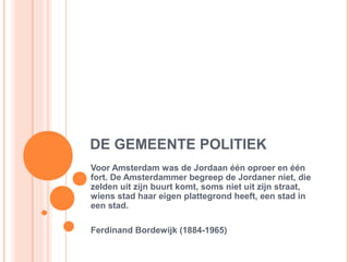 DE GEMEENTE POLITIEK
Voor Amsterdam was de Jordaan één oproer en één
fort. De Amsterdammer begreep de Jordaner niet, die
zelden uit zijn buurt komt, soms niet uit zijn straat,
wiens stad haar eigen plattegrond heeft, een stad in
een stad.

Ferdinand Bordewijk (1884-1965)
 