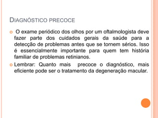 Diagnóstico precoceO exame periódico dos olhos por um oftalmologista deve fazer parte dos cuidados gerais da saúde para a detecção de problemas antes que se tornem sérios. Isso é essencialmente importante para quem tem história familiar de problemas retinianos. Lembrar: Quanto mais  precoce o diagnóstico, mais eficiente pode ser o tratamento da degeneração macular.
