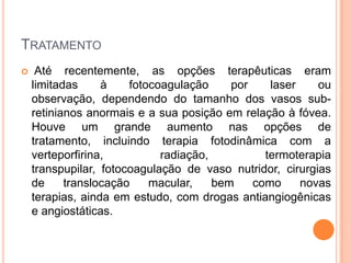 TratamentoAté recentemente, as opções terapêuticas eram limitadas à fotocoagulação por laser ou observação, dependendo do tamanho dos vasos sub-retinianos anormais e a sua posição em relação à fóvea. Houve um grande aumento nas opções de tratamento, incluindo terapia fotodinâmica com a verteporfirina, radiação, termoterapia transpupilar, fotocoagulação de vaso nutridor, cirurgias de translocação macular, bem como novas terapias, ainda em estudo, com drogas antiangiogênicas e angiostáticas.