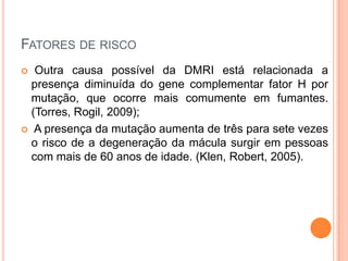 Fatores de riscoOutra causa possível da DMRI está relacionada a presença diminuída do gene complementar fator H por mutação, que ocorre mais comumente em fumantes. (Torres, Rogil, 2009); A presença da mutação aumenta de três para sete vezes o risco de a degeneração da mácula surgir em pessoas com mais de 60 anos de idade. (Klen, Robert, 2005).