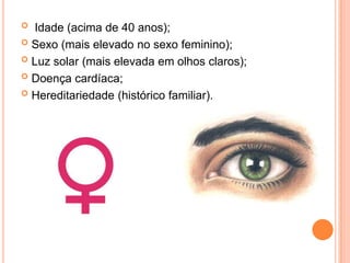 Idade (acima de 40 anos);Sexo (mais elevado no sexo feminino);Luz solar (mais elevada em olhos claros);Doença cardíaca;Hereditariedade (histórico familiar).