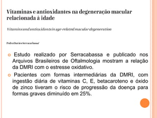 Estudo realizado por Serracabassa e publicado nos Arquivos Brasileiros de Oftalmologia mostram a relação da DMRI com o estresse oxidativo.Pacientes com formas intermediárias da DMRI, com ingestão diária de vitaminas C, E, betacaroteno e óxido de zinco tiveram o risco de progressão da doença para formas graves diminuído em 25%.